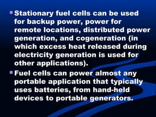  Stationary fuel cells can be used
for backup power, power for
remote locations, distributed power
generation, and cogeneration (in
which excess heat released during
electricity generation is used for
other applications).
 Fuel cells can power almost any
portable application that typically
uses batteries, from hand-held
devices to portable generators.
 