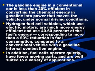  The gasoline engine in a conventional
car is less than 20% efficient in
converting the chemical energy in
gasoline into power that moves the
vehicle, under normal driving conditions.
 Hydrogen fuel cell vehicles, which use
electric motors, are much more energy
efficient and use 40-60 percent of the
fuel’s energy — corresponding to more
than a 50% reduction in fuel
consumption, compared to a
conventional vehicle with a gasoline
internal combustion engine.
 In addition, fuel cells operate quietly,
have fewer moving parts, and are well
suited to a variety of applications.
 