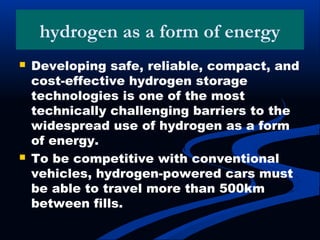 hydrogen as a form of energy
 Developing safe, reliable, compact, and
cost-effective hydrogen storage
technologies is one of the most
technically challenging barriers to the
widespread use of hydrogen as a form
of energy.
 To be competitive with conventional
vehicles, hydrogen-powered cars must
be able to travel more than 500km
between fills.
 
