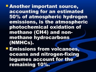  Another important source,
accounting for an estimated
50% of atmospheric hydrogen
emissions, is the atmospheric
photochemical oxidation of
methane (CH4) and non-
methane hydrocarbons
(NMHCs).
 Emissions from volcanoes,
oceans and nitrogen-fixing
legumes account for the
remaining 10%.
 