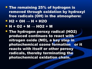  The remaining 25% of hydrogen is
removed through oxidation by hydroxyl
free radicals (OH) in the atmosphere:
 H2 + OH → H + H2O
 H + O2 + M → HO2 + M
 The hydrogen peroxy radical (HO2)
produced continues to react with
nitrogen oxide (NO), a key step in
photochemical ozone formation or it
reacts with itself or other peroxy
radicals, thereby terminating the
photochemical oxidation chain.
 