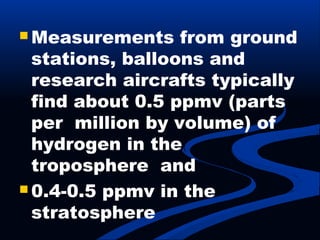  Measurements from ground
stations, balloons and
research aircrafts typically
find about 0.5 ppmv (parts
per million by volume) of
hydrogen in the
troposphere and
 0.4-0.5 ppmv in the
stratosphere
 