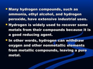  Many hydrogen compounds, such asMany hydrogen compounds, such as
ammonia, ethyl alcohol, and hydrogenammonia, ethyl alcohol, and hydrogen
peroxide, have extensive industrial uses.peroxide, have extensive industrial uses.
 Hydrogen is widely used to recover someHydrogen is widely used to recover some
metals from their compounds because it ismetals from their compounds because it is
a good reducing agent.a good reducing agent.
 In other words, hydrogen can withdrawIn other words, hydrogen can withdraw
oxygen and other nonmetallic elementsoxygen and other nonmetallic elements
from metallic compounds, leaving a purefrom metallic compounds, leaving a pure
metal.metal.
 
