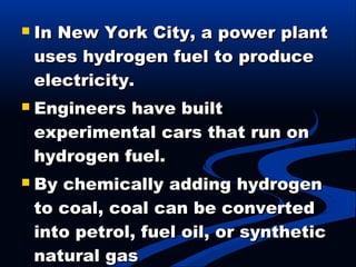  In New York City, a power plantIn New York City, a power plant
uses hydrogen fuel to produceuses hydrogen fuel to produce
electricity.electricity.
 Engineers have builtEngineers have built
experimental cars that run onexperimental cars that run on
hydrogen fuel.hydrogen fuel.
 By chemically adding hydrogenBy chemically adding hydrogen
to coal, coal can be convertedto coal, coal can be converted
into petrol, fuel oil, or syntheticinto petrol, fuel oil, or synthetic
natural gasnatural gas
 