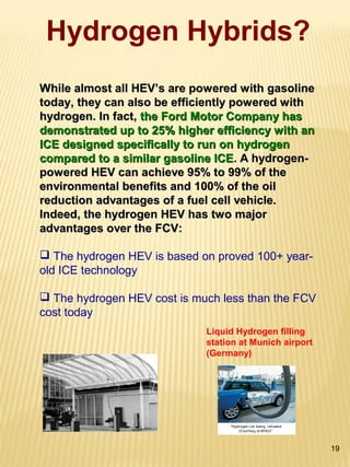 19
Hydrogen Hybrids?
While almost all HEV’s are powered with gasolineWhile almost all HEV’s are powered with gasoline
today, they can also be efficiently powered withtoday, they can also be efficiently powered with
hydrogen. In fact,hydrogen. In fact, the Ford Motor Company hasthe Ford Motor Company has
demonstrated up to 25% higher efficiency with andemonstrated up to 25% higher efficiency with an
ICE designed specifically to run on hydrogenICE designed specifically to run on hydrogen
compared to a similar gasoline ICEcompared to a similar gasoline ICE. A hydrogen-. A hydrogen-
powered HEV can achieve 95% to 99% of thepowered HEV can achieve 95% to 99% of the
environmental benefits and 100% of the oilenvironmental benefits and 100% of the oil
reduction advantages of a fuel cell vehicle.reduction advantages of a fuel cell vehicle.
Indeed, the hydrogen HEV has two majorIndeed, the hydrogen HEV has two major
advantages over the FCV:advantages over the FCV:
 The hydrogen HEV is based on proved 100+ year-
old ICE technology
 The hydrogen HEV cost is much less than the FCV
cost today
Liquid Hydrogen filling
station at Munich airport
(Germany)
 