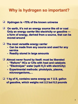 3
 Hydrogen is ~75% of the known universeHydrogen is ~75% of the known universe
 On earth, it’s not an energyOn earth, it’s not an energy sourcesource like oil or coallike oil or coal
Only an energyOnly an energy carriercarrier like electricity or gasoline —like electricity or gasoline —
a form of energy, derived from a source, that can bea form of energy, derived from a source, that can be
moved aroundmoved around
 The most versatile energy carrierThe most versatile energy carrier
- Can be made from any source and used for any- Can be made from any source and used for any
serviceservice
- Readily stored in large amounts- Readily stored in large amounts
 Almost never found by itself; must be liberatedAlmost never found by itself; must be liberated
- “Reform” HCs or CHs with heat and catalysts- “Reform” HCs or CHs with heat and catalysts
- “Electrolyze” water (split H- “Electrolyze” water (split H22O with electricity)O with electricity)
- Experimental methods: photolysis, plasma,- Experimental methods: photolysis, plasma,
microorganisms,…microorganisms,…
 1 kg of H1 kg of H22 contains same energy as 1 U.S. galloncontains same energy as 1 U.S. gallon
of gasoline, which weighs not 2.2 but 6.2 poundsof gasoline, which weighs not 2.2 but 6.2 pounds
Why is hydrogen so important?
 
