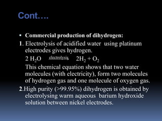Cont….

 Commercial production of dihydrogen:
1. Electrolysis of acidified water using platinum
   electrodes gives hydrogen.
   2 H2O electrolysis 2H2 + O2
   This chemical equation shows that two water
   molecules (with electricity), form two molecules
   of hydrogen gas and one molecule of oxygen gas.
2.High purity (>99.95%) dihydrogen is obtained by
   electrolysing warm aqueous barium hydroxide
   solution between nickel electrodes.
 