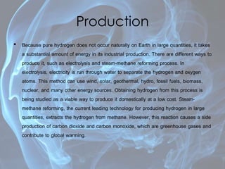 Production
• Because pure hydrogen does not occur naturally on Earth in large quantities, it takes
a substantial amount of energy in its industrial production. There are different ways to
produce it, such as electrolysis and steam-methane reforming process. In
electrolysis, electricity is run through water to separate the hydrogen and oxygen
atoms. This method can use wind, solar, geothermal, hydro, fossil fuels, biomass,
nuclear, and many other energy sources. Obtaining hydrogen from this process is
being studied as a viable way to produce it domestically at a low cost. Steam-
methane reforming, the current leading technology for producing hydrogen in large
quantities, extracts the hydrogen from methane. However, this reaction causes a side
production of carbon dioxide and carbon monoxide, which are greenhouse gases and
contribute to global warming.
 