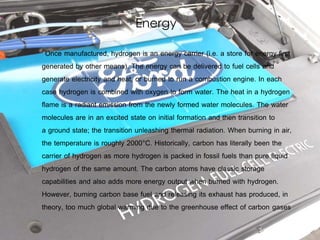 Energy
Once manufactured, hydrogen is an energy carrier (i.e. a store for energy first
generated by other means). The energy can be delivered to fuel cells and
generate electricity and heat, or burned to run a combustion engine. In each
case hydrogen is combined with oxygen to form water. The heat in a hydrogen
flame is a radiant emission from the newly formed water molecules. The water
molecules are in an excited state on initial formation and then transition to
a ground state; the transition unleashing thermal radiation. When burning in air,
the temperature is roughly 2000°C. Historically, carbon has literally been the
carrier of hydrogen as more hydrogen is packed in fossil fuels than pure liquid
hydrogen of the same amount. The carbon atoms have classic storage
capabilities and also adds more energy output when burned with hydrogen.
However, burning carbon base fuel and releasing its exhaust has produced, in
theory, too much global warming due to the greenhouse effect of carbon gases
 