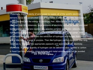 Potentially, there is plenty of wind power to supply all of the world's electrical
demand. Once the construction cost of a windmill is paid off, very little maintenance
cost is required and the energy is practically free. Although electricity can be
delivered over long distances, large amounts of electricity cannot be stored and must
be generated as they are needed; this requires complex distribution networks and
management processes. This is where hydrogen can act as a good carrier. With
electrolysis, electricity can affect the extraction of hydrogen and oxygen from water
with a little loss of energy in process. Then the hydrogen can be conveyed over long
distances by means of the appropriate pipework and reconverted into electricity
afterwards. A greater quantity of hydrogen can be delivered while bonded to carbon
in fossil fuel form, whereby micro-leakage and metal embrittlement will be avoided.
 