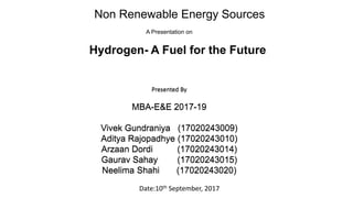 Non Renewable Energy Sources
A Presentation on
Hydrogen- A Fuel for the Future
Submitted to – Prof D. S Gandhe
Presented By
MBA-E&E 2017-19
Vivek Gundraniya (17020243009)
Aditya Rajopadhye (17020243010)
Arzaan Dordi (17020243014)
Gaurav Sahay (17020243015)
Neelima Shahi (17020243020)
Date:10th September, 2017
Presented By
MBA-E&E 2017-19
Vivek Gundraniya (17020243009)
Aditya Rajopadhye (17020243010)
Arzaan Dordi (17020243014)
Gaurav Sahay (17020243015)
Neelima Shahi (17020243020)
 