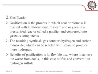 3. Gasification
 Gasification is the process in which coal or biomass is
reacted with high-temperature steam and oxygen in a
pressurized reactor called a gasifier and converted into
gaseous components .
 The resulting synthesis gas contains hydrogen and carbon
monoxide, which can be reacted with steam to produce
more hydrogen.
 Benefits of gasification is its flexible use, where it can use
the waste from coals, in this case sulfur, and convert it to
hydrogen sulfide
4/9/2018 Department of Mechanical Engineering Confidential 11
 