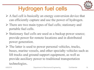 Hydrogen fuel cells
 A fuel cell is basically an energy conversion device that
can efficiently capture and use the power of hydrogen.
 There are two main types of fuel cells; stationary and
portable fuel cells.
 Stationary fuel cells are used as a backup power source;
provide power for remote locations and in distributed
power generation.
 The latter is used to power personal vehicles, trucks,
buses, marine vessels, and other specialty vehicles such as
lift trucks and ground support equipment, as well as
provide auxiliary power to traditional transportation
technologies.
4/9/2018 Department of Mechanical Engineering Confidential 14
 