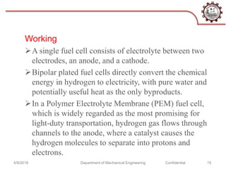 Working
A single fuel cell consists of electrolyte between two
electrodes, an anode, and a cathode.
Bipolar plated fuel cells directly convert the chemical
energy in hydrogen to electricity, with pure water and
potentially useful heat as the only byproducts.
In a Polymer Electrolyte Membrane (PEM) fuel cell,
which is widely regarded as the most promising for
light-duty transportation, hydrogen gas flows through
channels to the anode, where a catalyst causes the
hydrogen molecules to separate into protons and
electrons.
4/9/2018 Department of Mechanical Engineering Confidential 15
 