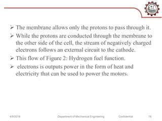  The membrane allows only the protons to pass through it.
 While the protons are conducted through the membrane to
the other side of the cell, the stream of negatively charged
electrons follows an external circuit to the cathode.
 This flow of Figure 2: Hydrogen fuel function.
 electrons is outputs power in the form of heat and
electricity that can be used to power the motors.
4/9/2018 Department of Mechanical Engineering Confidential 16
 