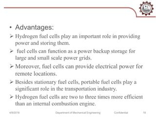 • Advantages:
 Hydrogen fuel cells play an important role in providing
power and storing them.
 fuel cells can function as a power backup storage for
large and small scale power grids.
 Moreover, fuel cells can provide electrical power for
remote locations.
 Besides stationary fuel cells, portable fuel cells play a
significant role in the transportation industry.
 Hydrogen fuel cells are two to three times more efficient
than an internal combustion engine.
4/9/2018 Department of Mechanical Engineering Confidential 18
 