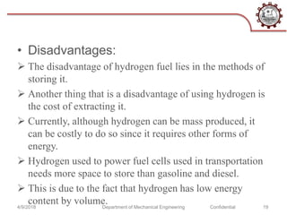 • Disadvantages:
 The disadvantage of hydrogen fuel lies in the methods of
storing it.
 Another thing that is a disadvantage of using hydrogen is
the cost of extracting it.
 Currently, although hydrogen can be mass produced, it
can be costly to do so since it requires other forms of
energy.
 Hydrogen used to power fuel cells used in transportation
needs more space to store than gasoline and diesel.
 This is due to the fact that hydrogen has low energy
content by volume.4/9/2018 Department of Mechanical Engineering Confidential 19
 