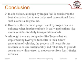 Conclusion
 In conclusion, although hydrogen fuel is considered the
best alternative fuel to our daily used conventional fuels;
such as coals and gasoline.
 However, the chemical properties of hydrogen can be a
nuisance when implementing it in daily applications like
motor vehicles for daily transportation needs.
 Although there are companies like Toyota that are
implementing hydrogen fuel cells in their future
generation of vehicles, the process still needs further
research to ensure sustainability and reliability to provide
consumers with a reason to move away from fossil-fueled
vehicles.
4/9/2018 Department of Mechanical Engineering Confidential 20
 