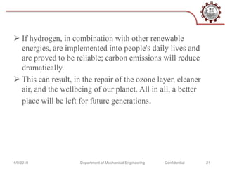  If hydrogen, in combination with other renewable
energies, are implemented into people's daily lives and
are proved to be reliable; carbon emissions will reduce
dramatically.
 This can result, in the repair of the ozone layer, cleaner
air, and the wellbeing of our planet. All in all, a better
place will be left for future generations.
4/9/2018 Department of Mechanical Engineering Confidential 21
 