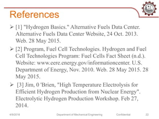 References
 [1] "Hydrogen Basics." Alternative Fuels Data Center.
Alternative Fuels Data Center Website, 24 Oct. 2013.
Web. 28 May 2015.
 [2] Program, Fuel Cell Technologies. Hydrogen and Fuel
Cell Technologies Program: Fuel Cells Fact Sheet (n.d.).
Website: www.eere.energy.gov/informationcenter. U.S.
Department of Energy, Nov. 2010. Web. 28 May 2015. 28
May 2015.
 [3] Jim, 0 'Brien, "High Temperature Electrolysis for
Efficient Hydrogen Production from Nuclear Energy".
Electrolytic Hydrogen Production Workshop. Feb 27,
2014.
4/9/2018 Department of Mechanical Engineering Confidential 22
 