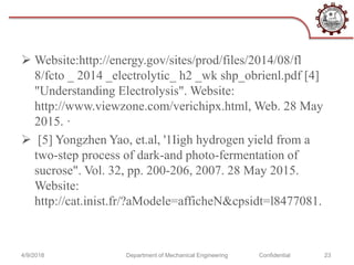  Website:http://energy.gov/sites/prod/files/2014/08/fl
8/fcto _ 2014 _electrolytic_ h2 _wk shp_obrienl.pdf [4]
"Understanding Electrolysis". Website:
http://www.viewzone.com/verichipx.html, Web. 28 May
2015. ·
 [5] Yongzhen Yao, et.al, '1Iigh hydrogen yield from a
two-step process of dark-and photo-fermentation of
sucrose". Vol. 32, pp. 200-206, 2007. 28 May 2015.
Website:
http://cat.inist.fr/?aModele=afficheN&cpsidt=l8477081.
4/9/2018 Department of Mechanical Engineering Confidential 23
 