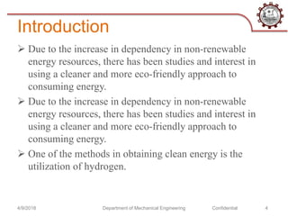 Introduction
 Due to the increase in dependency in non-renewable
energy resources, there has been studies and interest in
using a cleaner and more eco-friendly approach to
consuming energy.
 Due to the increase in dependency in non-renewable
energy resources, there has been studies and interest in
using a cleaner and more eco-friendly approach to
consuming energy.
 One of the methods in obtaining clean energy is the
utilization of hydrogen.
4/9/2018 Department of Mechanical Engineering Confidential 4
 