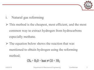 i. Natural gas reforming
 This method is the cheapest, most efficient, and the most
common way to extract hydrogen from hydrocarbons
especially methane.
 The equation below shows the reaction that was
mentioned to obtain hydrogen using the reforming
method;
4/9/2018 Department of Mechanical Engineering Confidential 7
 