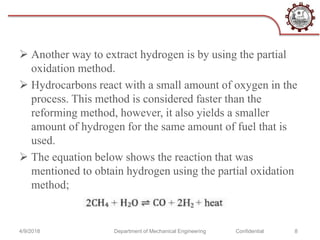  Another way to extract hydrogen is by using the partial
oxidation method.
 Hydrocarbons react with a small amount of oxygen in the
process. This method is considered faster than the
reforming method, however, it also yields a smaller
amount of hydrogen for the same amount of fuel that is
used.
 The equation below shows the reaction that was
mentioned to obtain hydrogen using the partial oxidation
method;
4/9/2018 Department of Mechanical Engineering Confidential 8
 