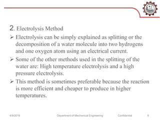 2. Electrolysis Method
 Electrolysis can be simply explained as splitting or the
decomposition of a water molecule into two hydrogens
and one oxygen atom using an electrical current.
 Some of the other methods used in the splitting of the
water are: High temperature electrolysis and a high
pressure electrolysis.
 This method is sometimes preferable because the reaction
is more efficient and cheaper to produce in higher
temperatures.
4/9/2018 Department of Mechanical Engineering Confidential 9
 