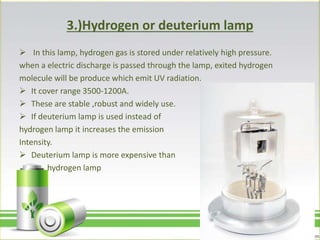 3.)Hydrogen or deuterium lamp
 In this lamp, hydrogen gas is stored under relatively high pressure.
when a electric discharge is passed through the lamp, exited hydrogen
molecule will be produce which emit UV radiation.
 It cover range 3500-1200A.
 These are stable ,robust and widely use.
 If deuterium lamp is used instead of
hydrogen lamp it increases the emission
Intensity.
 Deuterium lamp is more expensive than
hydrogen lamp
 