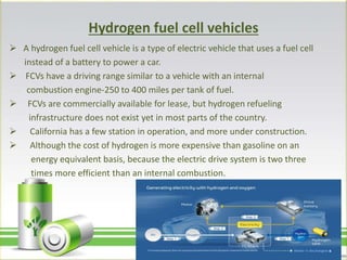 Hydrogen fuel cell vehicles
 A hydrogen fuel cell vehicle is a type of electric vehicle that uses a fuel cell
instead of a battery to power a car.
 FCVs have a driving range similar to a vehicle with an internal
combustion engine-250 to 400 miles per tank of fuel.
 FCVs are commercially available for lease, but hydrogen refueling
infrastructure does not exist yet in most parts of the country.
 California has a few station in operation, and more under construction.
 Although the cost of hydrogen is more expensive than gasoline on an
energy equivalent basis, because the electric drive system is two three
times more efficient than an internal combustion.
 