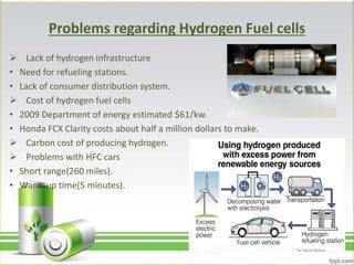 Problems regarding Hydrogen Fuel cells
 Lack of hydrogen infrastructure
• Need for refueling stations.
• Lack of consumer distribution system.
 Cost of hydrogen fuel cells
• 2009 Department of energy estimated $61/kw.
• Honda FCX Clarity costs about half a million dollars to make.
 Carbon cost of producing hydrogen.
 Problems with HFC cars
• Short range(260 miles).
• Warm up time(5 minutes).
 