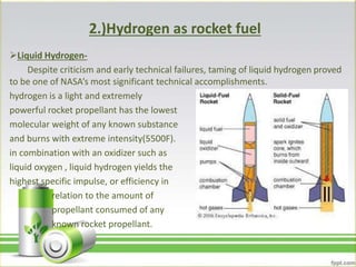 2.)Hydrogen as rocket fuel
Liquid Hydrogen-
Despite criticism and early technical failures, taming of liquid hydrogen proved
to be one of NASA’s most significant technical accomplishments.
hydrogen is a light and extremely
powerful rocket propellant has the lowest
molecular weight of any known substance
and burns with extreme intensity(5500F).
in combination with an oxidizer such as
liquid oxygen , liquid hydrogen yields the
highest specific impulse, or efficiency in
relation to the amount of
propellant consumed of any
known rocket propellant.
 