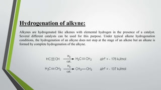 Hydrogenation of alkyne:
Alkynes are hydrogenated like alkenes with elemental hydrogen in the presence of a catalyst.
Several different catalysts can be used for this purpose. Under typical alkene hydrogenation
conditions, the hydrogenation of an alkyne does not stop at the stage of an alkene but an alkane is
formed by complete hydrogenation of the alkyne.
 