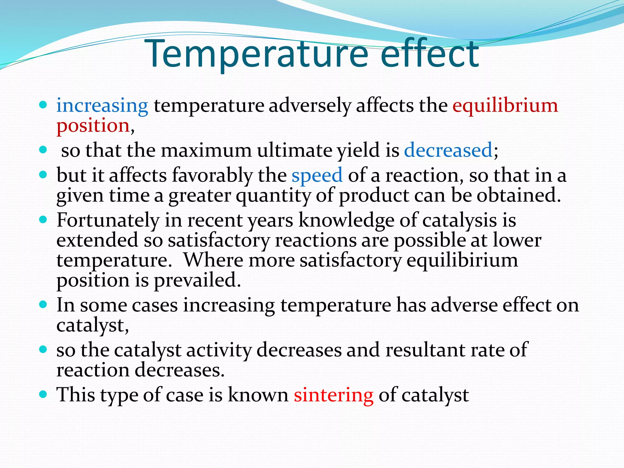 Temperature effect
 increasing temperature adversely affects the equilibrium
position,
 so that the maximum ultimate yield is decreased;
 but it affects favorably the speed of a reaction, so that in a
given time a greater quantity of product can be obtained.
 Fortunately in recent years knowledge of catalysis is
extended so satisfactory reactions are possible at lower
temperature. Where more satisfactory equilibirium
position is prevailed.
 In some cases increasing temperature has adverse effect on
catalyst,
 so the catalyst activity decreases and resultant rate of
reaction decreases.
 This type of case is known sintering of catalyst
 