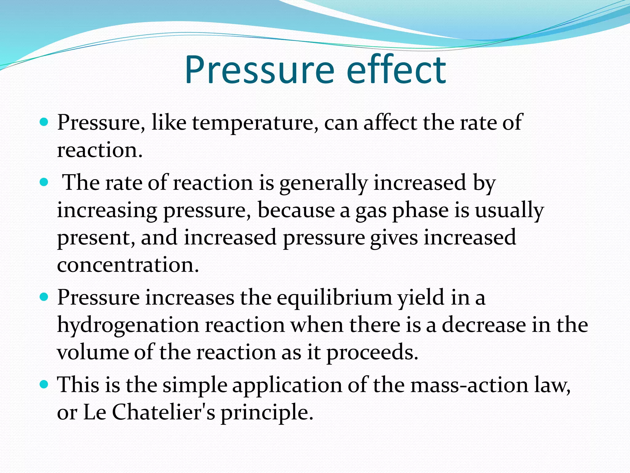 Pressure effect
 Pressure, like temperature, can affect the rate of
reaction.
 The rate of reaction is generally increased by
increasing pressure, because a gas phase is usually
present, and increased pressure gives increased
concentration.
 Pressure increases the equilibrium yield in a
hydrogenation reaction when there is a decrease in the
volume of the reaction as it proceeds.
 This is the simple application of the mass-action law,
or Le Chatelier's principle.
 