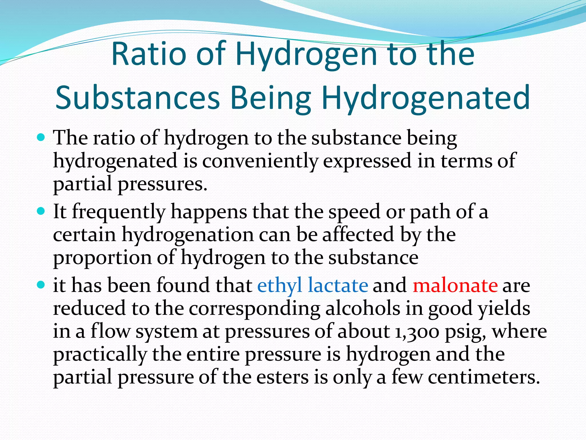 Ratio of Hydrogen to the
Substances Being Hydrogenated
 The ratio of hydrogen to the substance being
hydrogenated is conveniently expressed in terms of
partial pressures.
 It frequently happens that the speed or path of a
certain hydrogenation can be affected by the
proportion of hydrogen to the substance
 it has been found that ethyl lactate and malonate are
reduced to the corresponding alcohols in good yields
in a flow system at pressures of about 1,300 psig, where
practically the entire pressure is hydrogen and the
partial pressure of the esters is only a few centimeters.
 