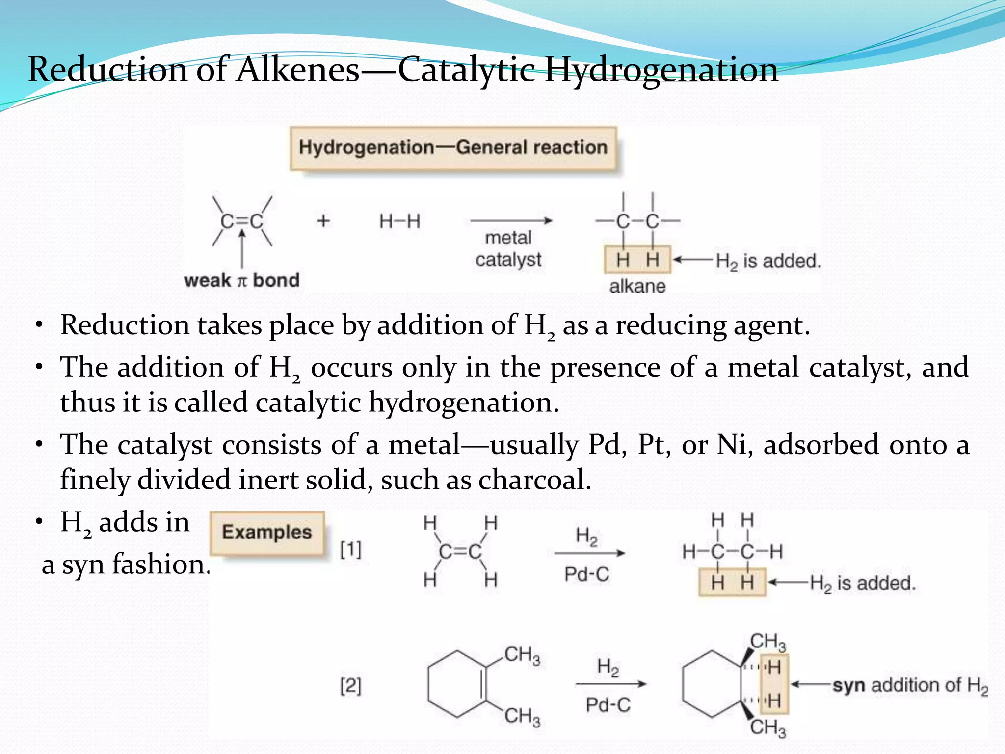 6
• Reduction takes place by addition of H2 as a reducing agent.
• The addition of H2 occurs only in the presence of a metal catalyst, and
thus it is called catalytic hydrogenation.
• The catalyst consists of a metal—usually Pd, Pt, or Ni, adsorbed onto a
finely divided inert solid, such as charcoal.
• H2 adds in
a syn fashion.
Reduction of Alkenes—Catalytic Hydrogenation
 