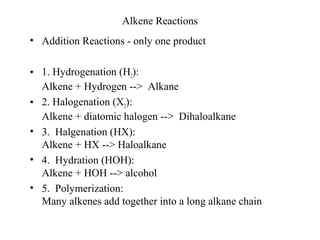 Alkene Reactions
• Addition Reactions - only one product
• 1. Hydrogenation (H2):
Alkene + Hydrogen --> Alkane
• 2. Halogenation (X2):
Alkene + diatomic halogen --> Dihaloalkane
• 3. Halgenation (HX):
Alkene + HX --> Haloalkane
• 4. Hydration (HOH):
Alkene + HOH --> alcohol
• 5. Polymerization:
Many alkenes add together into a long alkane chain
 