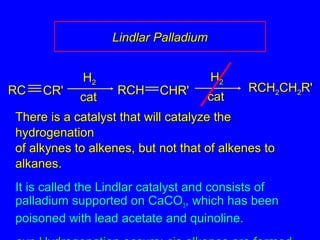 There is a catalyst that will catalyze theThere is a catalyst that will catalyze the
hydrogenationhydrogenation
of alkynes to alkenes, but not that of alkenes toof alkynes to alkenes, but not that of alkenes to
alkanes.alkanes.
It is called the Lindlar catalyst and consists ofIt is called the Lindlar catalyst and consists of
palladium supported on CaCOpalladium supported on CaCO33, which has been, which has been
poisoned with lead acetate and quinoline.poisoned with lead acetate and quinoline.
RCHRCH22CHCH22R'R'
catcat
HH22
RCRC CR'CR'
catcat
HH22
RCHRCH CHR'CHR'
Lindlar PalladiumLindlar Palladium
 