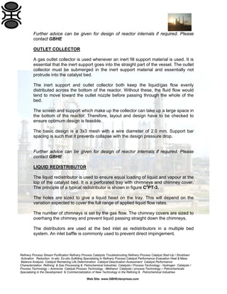 Refinery Process Stream Purification Refinery Process Catalysts Troubleshooting Refinery Process Catalyst Start-Up / Shutdown
Activation Reduction In-situ Ex-situ Sulfiding Specializing in Refinery Process Catalyst Performance Evaluation Heat & Mass
Balance Analysis Catalyst Remaining Life Determination Catalyst Deactivation Assessment Catalyst Performance
Characterization Refining & Gas Processing & Petrochemical Industries Catalysts / Process Technology - Hydrogen Catalysts /
Process Technology – Ammonia Catalyst Process Technology - Methanol Catalysts / process Technology – Petrochemicals
Specializing in the Development & Commercialization of New Technology in the Refining & Petrochemical Industries
Web Site: www.GBHEnterprises.com
Further advice can be given for design of reactor internals if required. Please
contact GBHE
OUTLET COLLECTOR
A gas outlet collector is used whenever an inert fill support material is used. It is
essential that the inert support goes into the straight part of the vessel. The outlet
collector must be submerged in the inert support material and essentially not
protrude into the catalyst bed.
The inert support and outlet collector both keep the liquid/gas flow evenly
distributed across the bottom of the reactor. Without these, the fluid flow would
tend to move toward the outlet nozzle before passing through the whole of the
bed.
The screen and support which make up the collector can take up a large space in
the bottom of the reactor. Therefore, layout and design have to be checked to
ensure optimum design is feasible.
The basic design is a 3x3 mesh with a wire diameter of 2.0 mm. Support bar
spacing is such that it prevents collapse with the design pressure drop.
Further advice can be given for design of reactor internals if required. Please
contact GBHE
LIQUID REDISTRIBUTOR
The liquid redistributor is used to ensure equal loading of liquid and vapour at the
top of the catalyst bed. It is a perforated tray with chimneys and chimney cover.
The principle of a typical redistributor is shown in figure C2
PT-3.
The holes are sized to give a liquid head on the tray. This will depend on the
variation expected to cover the full range of applied liquid flow rates.
The number of chimneys is set by the gas flow. The chimney covers are sized to
overhang the chimney and prevent liquid passing straight down the chimneys.
The distributors are used at the bed inlet as redistributors in a multiple bed
system. An inlet baffle is commonly used to prevent direct impingement.
 