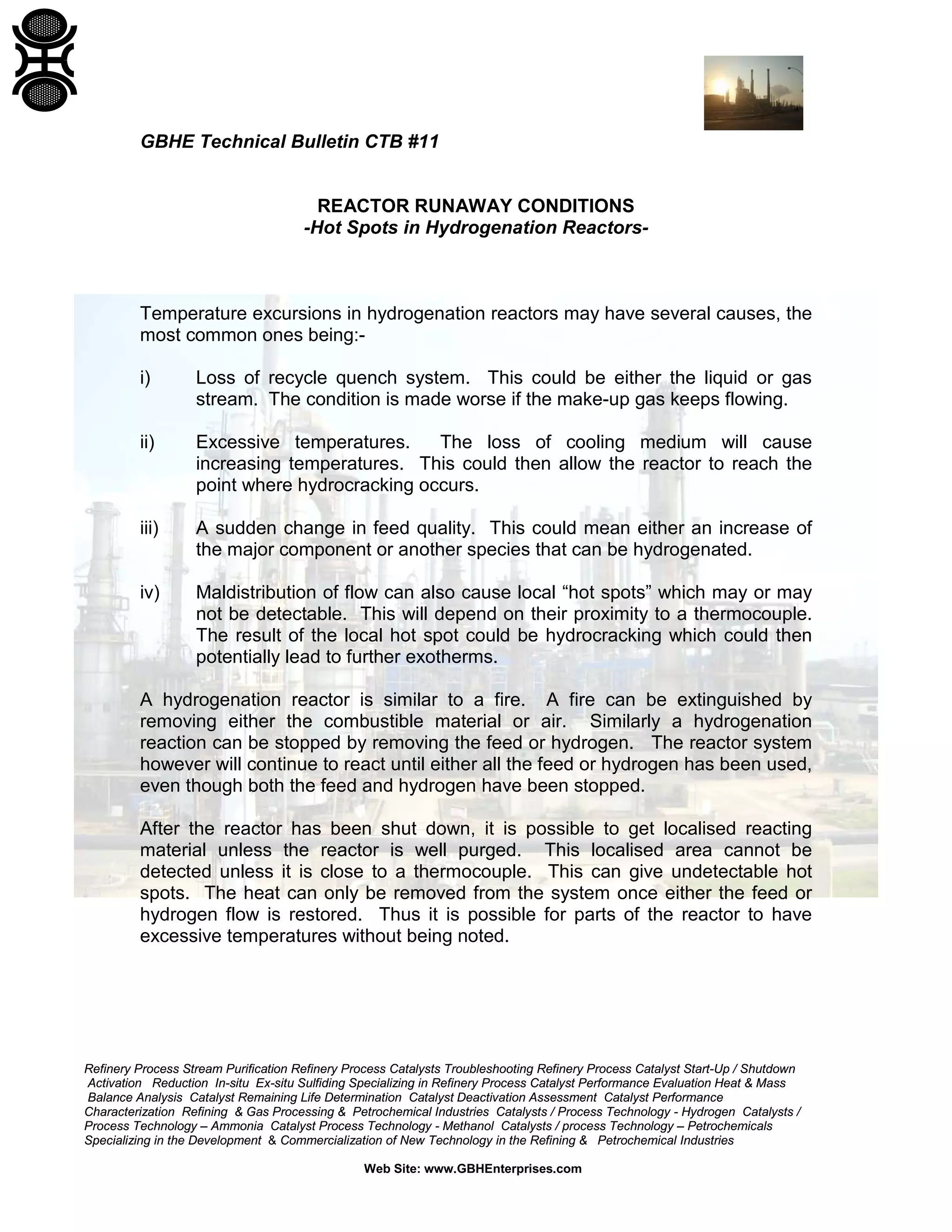 Refinery Process Stream Purification Refinery Process Catalysts Troubleshooting Refinery Process Catalyst Start-Up / Shutdown
Activation Reduction In-situ Ex-situ Sulfiding Specializing in Refinery Process Catalyst Performance Evaluation Heat & Mass
Balance Analysis Catalyst Remaining Life Determination Catalyst Deactivation Assessment Catalyst Performance
Characterization Refining & Gas Processing & Petrochemical Industries Catalysts / Process Technology - Hydrogen Catalysts /
Process Technology – Ammonia Catalyst Process Technology - Methanol Catalysts / process Technology – Petrochemicals
Specializing in the Development & Commercialization of New Technology in the Refining & Petrochemical Industries
Web Site: www.GBHEnterprises.com
GBHE Technical Bulletin CTB #11
REACTOR RUNAWAY CONDITIONS
-Hot Spots in Hydrogenation Reactors-
Temperature excursions in hydrogenation reactors may have several causes, the
most common ones being:-
i) Loss of recycle quench system. This could be either the liquid or gas
stream. The condition is made worse if the make-up gas keeps flowing.
ii) Excessive temperatures. The loss of cooling medium will cause
increasing temperatures. This could then allow the reactor to reach the
point where hydrocracking occurs.
iii) A sudden change in feed quality. This could mean either an increase of
the major component or another species that can be hydrogenated.
iv) Maldistribution of flow can also cause local “hot spots” which may or may
not be detectable. This will depend on their proximity to a thermocouple.
The result of the local hot spot could be hydrocracking which could then
potentially lead to further exotherms.
A hydrogenation reactor is similar to a fire. A fire can be extinguished by
removing either the combustible material or air. Similarly a hydrogenation
reaction can be stopped by removing the feed or hydrogen. The reactor system
however will continue to react until either all the feed or hydrogen has been used,
even though both the feed and hydrogen have been stopped.
After the reactor has been shut down, it is possible to get localised reacting
material unless the reactor is well purged. This localised area cannot be
detected unless it is close to a thermocouple. This can give undetectable hot
spots. The heat can only be removed from the system once either the feed or
hydrogen flow is restored. Thus it is possible for parts of the reactor to have
excessive temperatures without being noted.
 