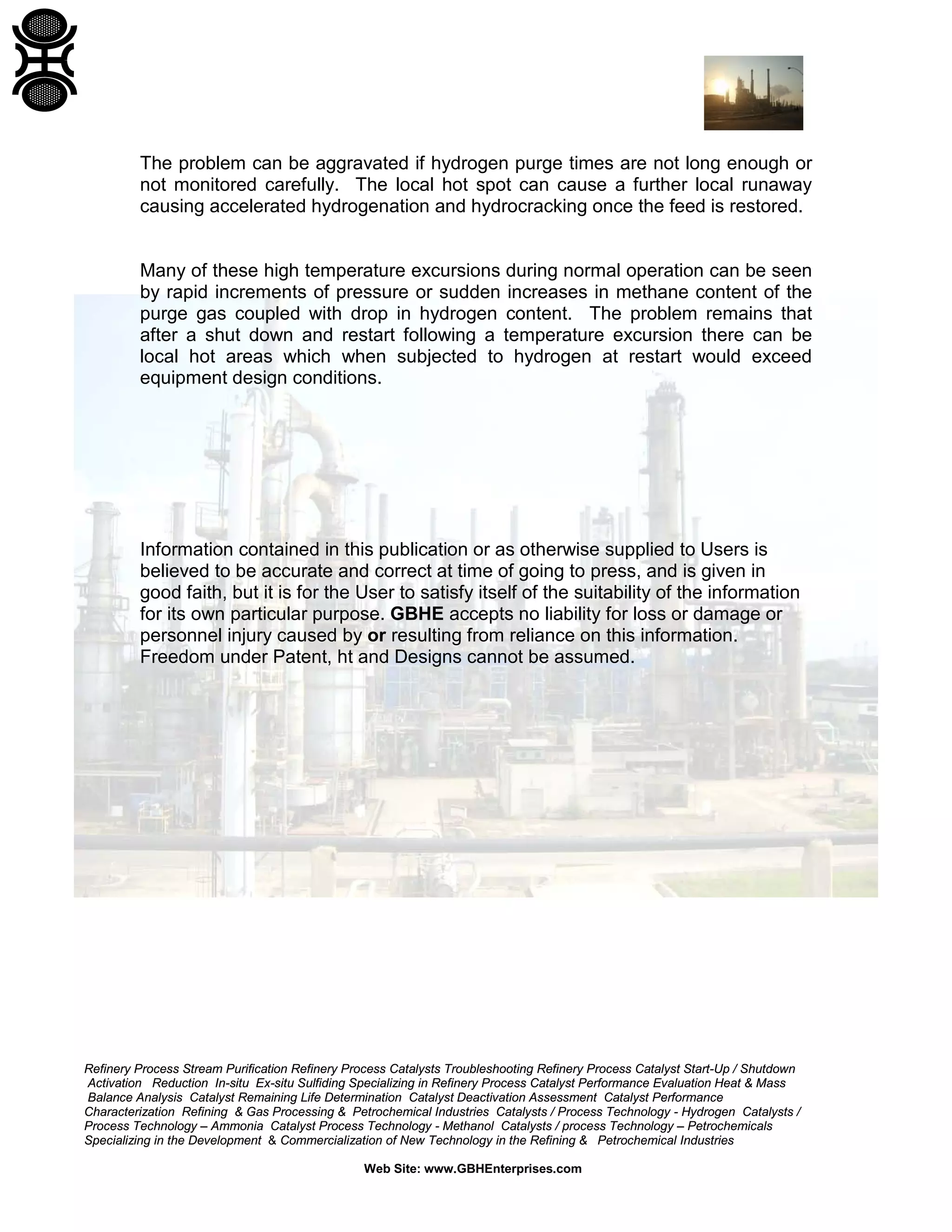 Refinery Process Stream Purification Refinery Process Catalysts Troubleshooting Refinery Process Catalyst Start-Up / Shutdown
Activation Reduction In-situ Ex-situ Sulfiding Specializing in Refinery Process Catalyst Performance Evaluation Heat & Mass
Balance Analysis Catalyst Remaining Life Determination Catalyst Deactivation Assessment Catalyst Performance
Characterization Refining & Gas Processing & Petrochemical Industries Catalysts / Process Technology - Hydrogen Catalysts /
Process Technology – Ammonia Catalyst Process Technology - Methanol Catalysts / process Technology – Petrochemicals
Specializing in the Development & Commercialization of New Technology in the Refining & Petrochemical Industries
Web Site: www.GBHEnterprises.com
The problem can be aggravated if hydrogen purge times are not long enough or
not monitored carefully. The local hot spot can cause a further local runaway
causing accelerated hydrogenation and hydrocracking once the feed is restored.
Many of these high temperature excursions during normal operation can be seen
by rapid increments of pressure or sudden increases in methane content of the
purge gas coupled with drop in hydrogen content. The problem remains that
after a shut down and restart following a temperature excursion there can be
local hot areas which when subjected to hydrogen at restart would exceed
equipment design conditions.
Information contained in this publication or as otherwise supplied to Users is
believed to be accurate and correct at time of going to press, and is given in
good faith, but it is for the User to satisfy itself of the suitability of the information
for its own particular purpose. GBHE accepts no liability for loss or damage or
personnel injury caused by or resulting from reliance on this information.
Freedom under Patent, ht and Designs cannot be assumed.
 