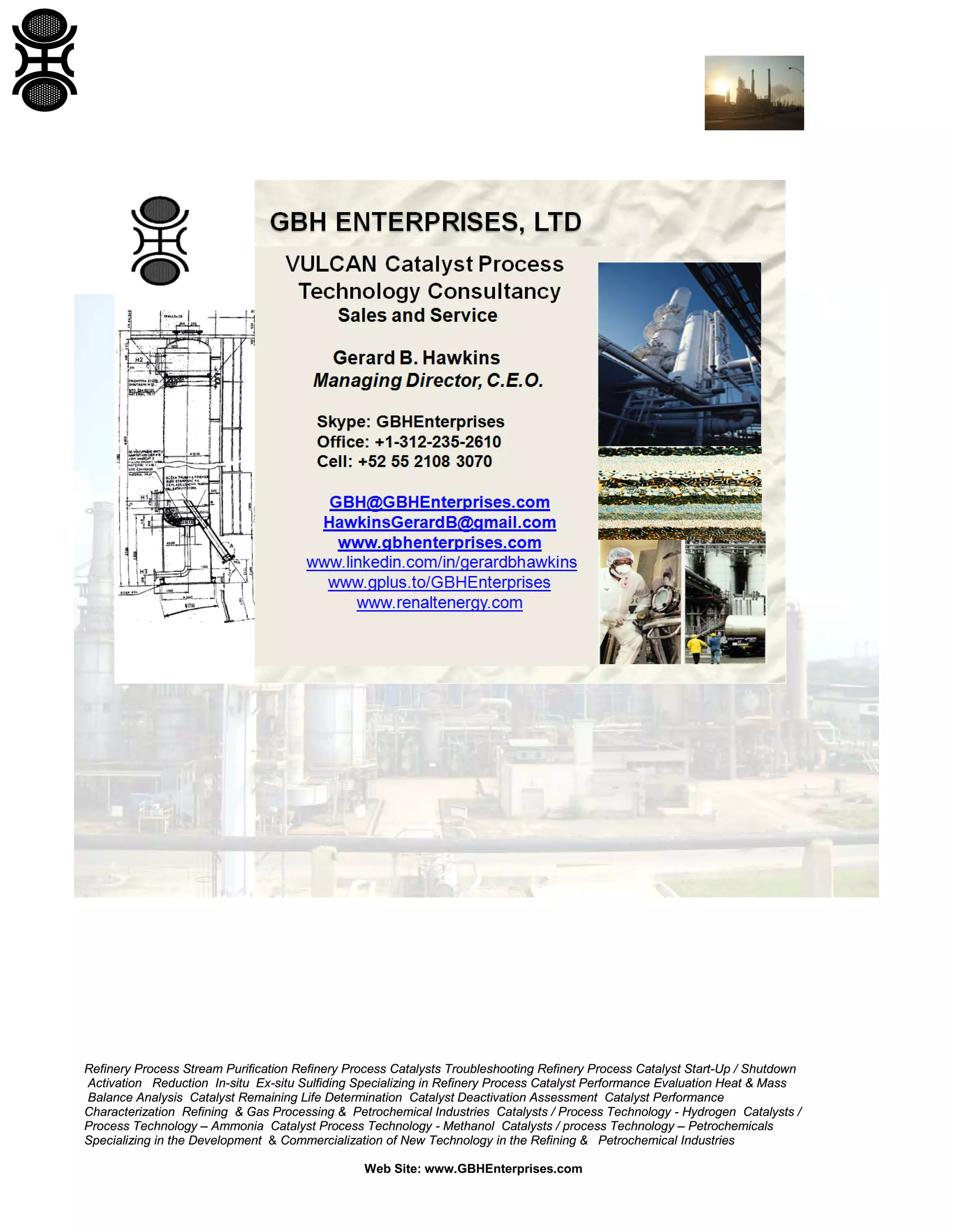 Refinery Process Stream Purification Refinery Process Catalysts Troubleshooting Refinery Process Catalyst Start-Up / Shutdown
Activation Reduction In-situ Ex-situ Sulfiding Specializing in Refinery Process Catalyst Performance Evaluation Heat & Mass
Balance Analysis Catalyst Remaining Life Determination Catalyst Deactivation Assessment Catalyst Performance
Characterization Refining & Gas Processing & Petrochemical Industries Catalysts / Process Technology - Hydrogen Catalysts /
Process Technology – Ammonia Catalyst Process Technology - Methanol Catalysts / process Technology – Petrochemicals
Specializing in the Development & Commercialization of New Technology in the Refining & Petrochemical Industries
Web Site: www.GBHEnterprises.com
 