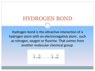 Hydrogen bond is the attractive interaction of a
hydrogen atom with an electronegative atom , such
as nitrogen, oxygen or fluorine. That comes from
another molecular chemical group.
HYDROGEN BOND
 