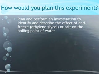 How would you plan this experiment?Plan and perform an investigation to identify and describe the effect of anti-freeze (ethylene glycol) or salt on the boiling point of water