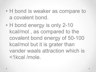 • H bond is weaker as compare to
a covalent bond.
• H bond energy is only 2-10
kcal/mol , as compared to the
covalent bond energy of 50-100
kcal/mol but it is grater than
vander waals attraction which is
<1kcal /mole.
 