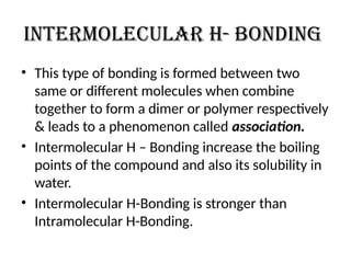 Intermolecular h- bonding
• This type of bonding is formed between two
same or different molecules when combine
together to form a dimer or polymer respectively
& leads to a phenomenon called association.
• Intermolecular H – Bonding increase the boiling
points of the compound and also its solubility in
water.
• Intermolecular H-Bonding is stronger than
Intramolecular H-Bonding.
 