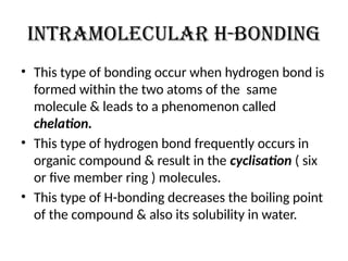 Intramolecular H-bonding
• This type of bonding occur when hydrogen bond is
formed within the two atoms of the same
molecule & leads to a phenomenon called
chelation.
• This type of hydrogen bond frequently occurs in
organic compound & result in the cyclisation ( six
or five member ring ) molecules.
• This type of H-bonding decreases the boiling point
of the compound & also its solubility in water.
 