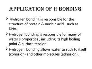 Application of h-bonding
 Hydrogen bonding is responsible for the
structure of protein & nucleic acid , such as
DNA.
Hydrogen bonding is responsible for many of
water’s properties , including its high boiling
point & surface tension .
Hydrogen bonding allows water to stick to itself
(cohesion) and other molecules (adhesion).
 